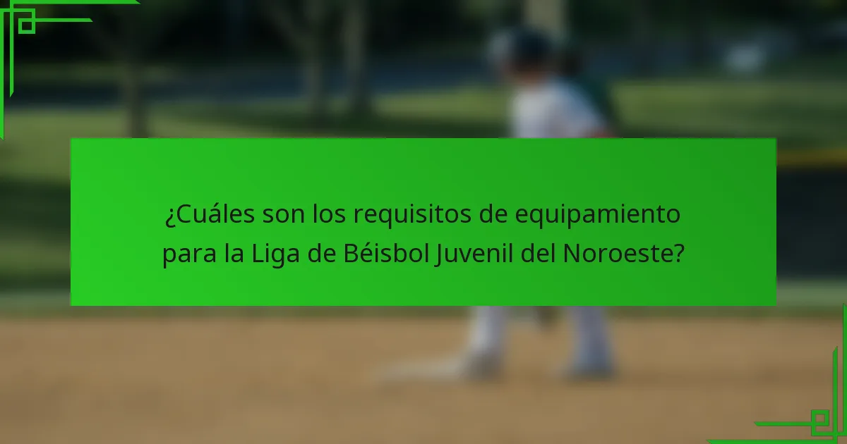 ¿Cuáles son los requisitos de equipamiento para la Liga de Béisbol Juvenil del Noroeste?
